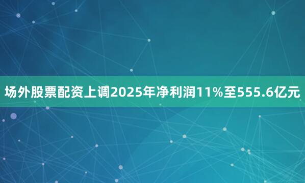 场外股票配资上调2025年净利润11%至555.6亿元