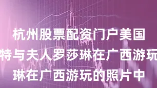 杭州股票配资门户美国前总统卡特与夫人罗莎琳在广西游玩的照片中