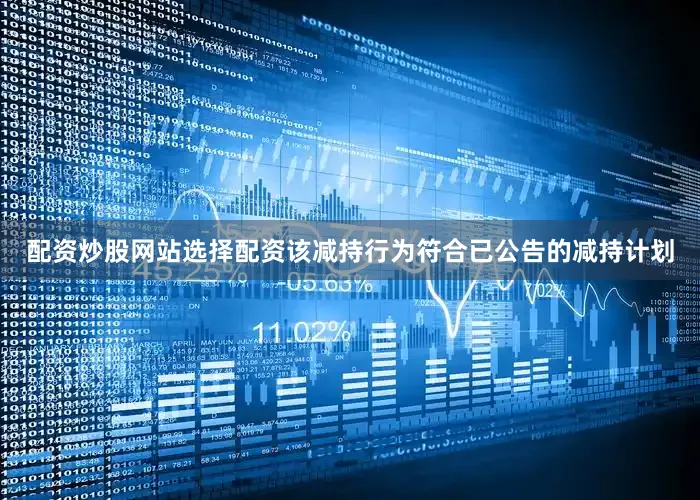配资炒股网站选择配资该减持行为符合已公告的减持计划