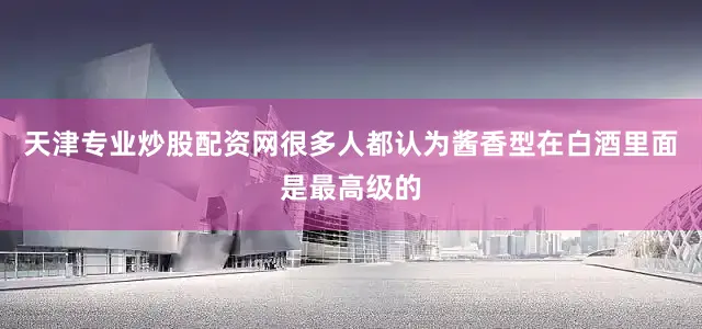 天津专业炒股配资网很多人都认为酱香型在白酒里面是最高级的