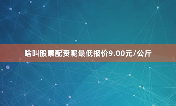 啥叫股票配资呢最低报价9.00元/公斤
