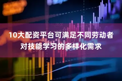 10大配资平台可满足不同劳动者对技能学习的多样化需求