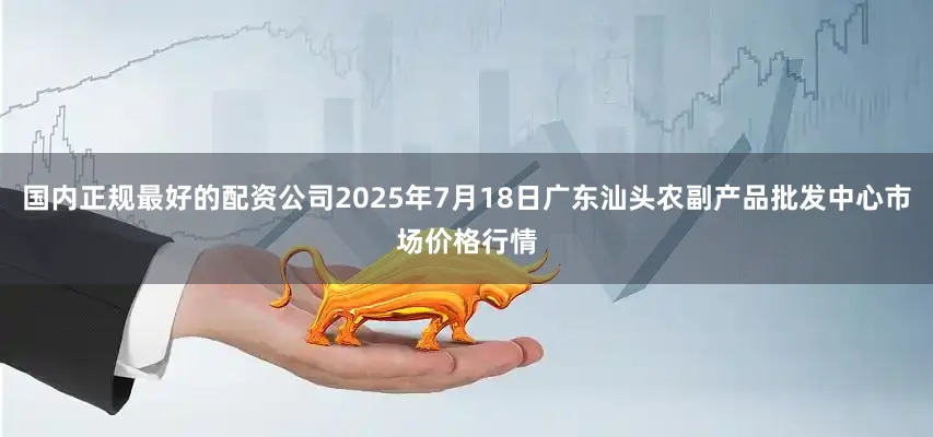 国内正规最好的配资公司2025年7月18日广东汕头农副产品批发中心市场价格行情