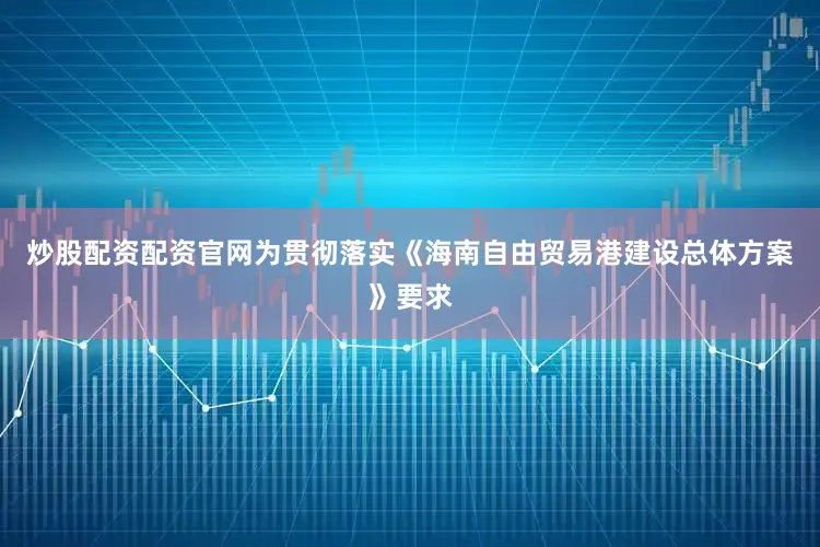 炒股配资配资官网为贯彻落实《海南自由贸易港建设总体方案》要求