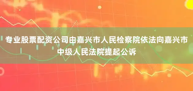 专业股票配资公司由嘉兴市人民检察院依法向嘉兴市中级人民法院提起公诉
