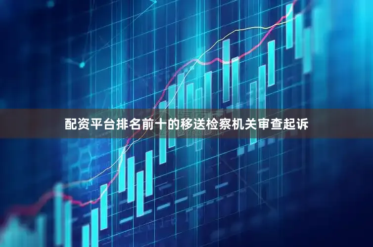 配资平台排名前十的移送检察机关审查起诉