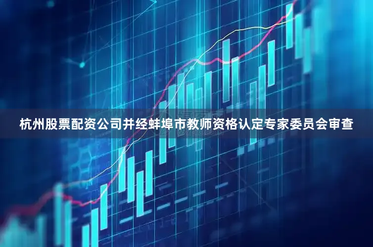 杭州股票配资公司并经蚌埠市教师资格认定专家委员会审查