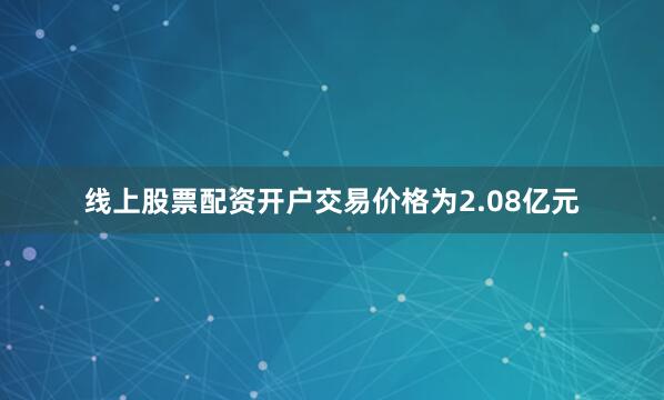 线上股票配资开户交易价格为2.08亿元