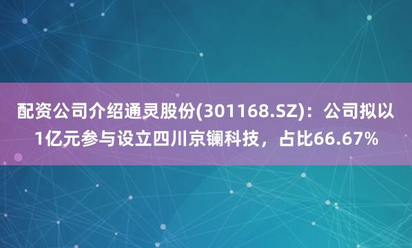 配资公司介绍通灵股份(301168.SZ)：公司拟以1亿元参与设立四川京镧科技，占比66.67%