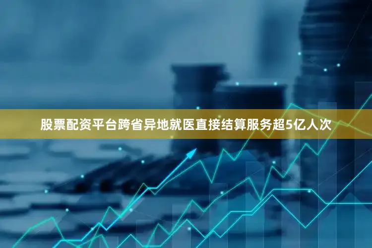 股票配资平台跨省异地就医直接结算服务超5亿人次