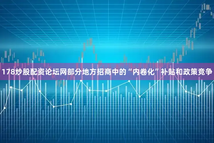 178炒股配资论坛网部分地方招商中的“内卷化”补贴和政策竞争