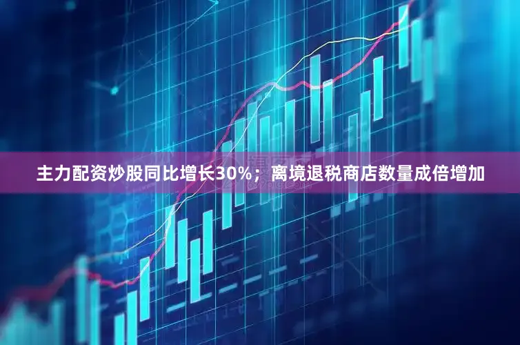 主力配资炒股同比增长30%；离境退税商店数量成倍增加