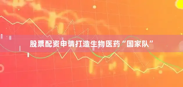 股票配资申请打造生物医药“国家队”