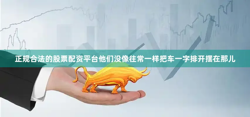 正规合法的股票配资平台他们没像往常一样把车一字排开摆在那儿