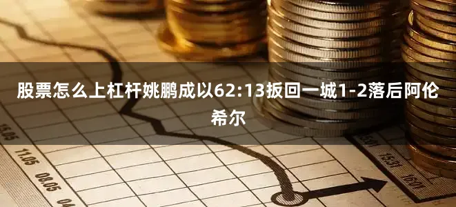 股票怎么上杠杆姚鹏成以62:13扳回一城1-2落后阿伦希尔
