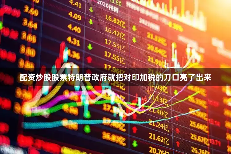 配资炒股股票特朗普政府就把对印加税的刀口亮了出来