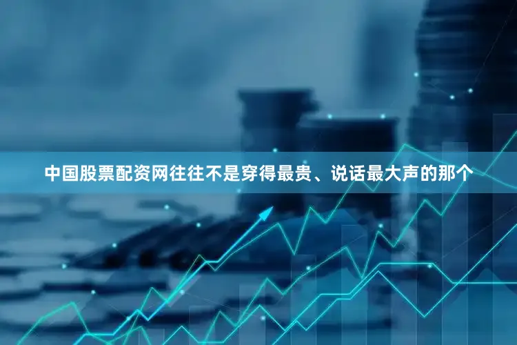 中国股票配资网往往不是穿得最贵、说话最大声的那个