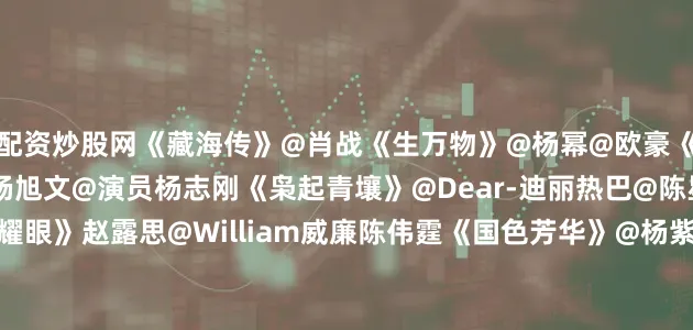 配资炒股网《藏海传》@肖战《生万物》@杨幂@欧豪《唐朝诡事录之长安》@杨旭文@演员杨志刚《枭起青壤》@Dear-迪丽热巴@陈星旭--CHEN先生《许我耀眼》赵露思@William威廉陈伟霆《国色芳华》@杨紫@李现ing《长安二十四计》@成毅《凡人修仙传》@杨洋《难哄》@白敬亭@章若楠《利剑·玫瑰》@Dear-迪丽热巴@金世佳《无忧渡》@任嘉伦Allen@宋祖儿lareina《锦月如歌》@周也yea