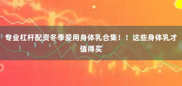 专业杠杆配资冬季爱用身体乳合集！！这些身体乳才值得买